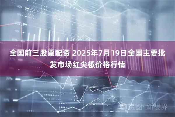 全国前三股票配资 2025年7月19日全国主要批发市场红尖椒价格行情