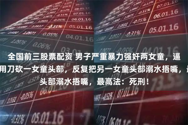 全国前三股票配资 男子严重暴力强奸两女童，逼迫口交被拒，用刀砍一女童头部，反复把另一女童头部溺水捂嘴，最高法：死刑！