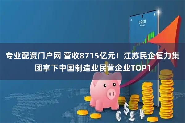 专业配资门户网 营收8715亿元！江苏民企恒力集团拿下中国制造业民营企业TOP1