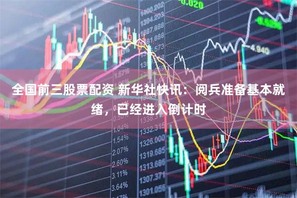全国前三股票配资 新华社快讯：阅兵准备基本就绪，已经进入倒计时