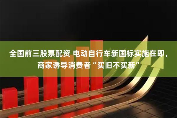 全国前三股票配资 电动自行车新国标实施在即，商家诱导消费者“买旧不买新”