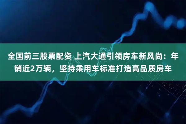 全国前三股票配资 上汽大通引领房车新风尚：年销近2万辆，坚持乘用车标准打造高品质房车