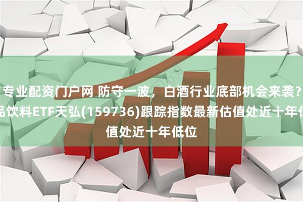 专业配资门户网 防守一波，白酒行业底部机会来袭？食品饮料ETF天弘(159736)跟踪指数最新估值处近十年低位