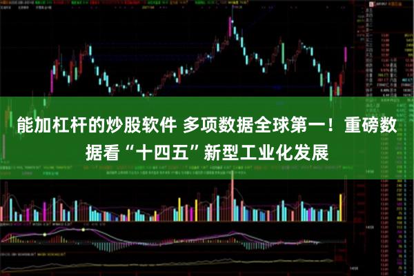 能加杠杆的炒股软件 多项数据全球第一！重磅数据看“十四五”新型工业化发展