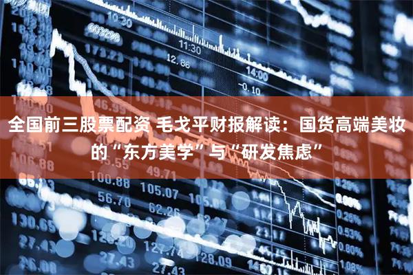 全国前三股票配资 毛戈平财报解读：国货高端美妆的“东方美学”与“研发焦虑”