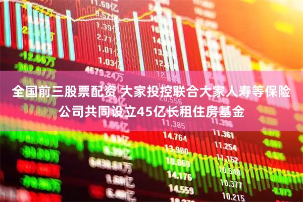 全国前三股票配资 大家投控联合大家人寿等保险公司共同设立45亿长租住房基金