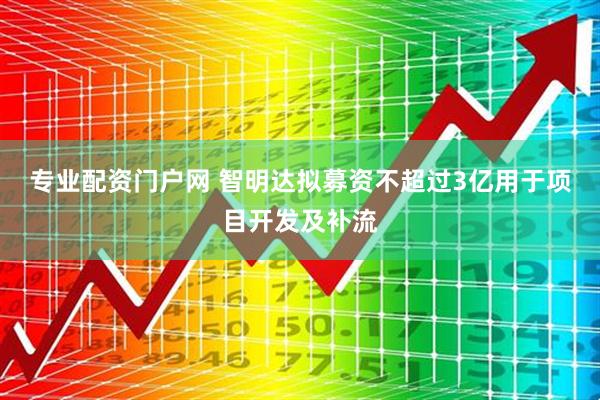 专业配资门户网 智明达拟募资不超过3亿用于项目开发及补流