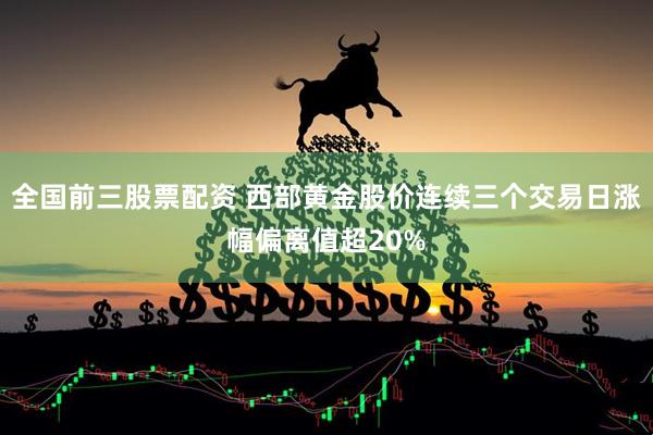 全国前三股票配资 西部黄金股价连续三个交易日涨幅偏离值超20%