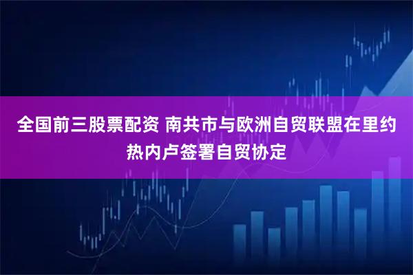 全国前三股票配资 南共市与欧洲自贸联盟在里约热内卢签署自贸协定