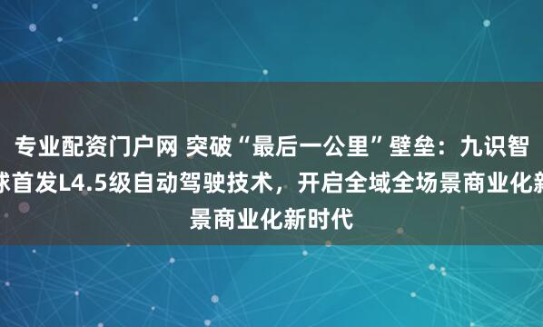 专业配资门户网 突破“最后一公里”壁垒：九识智能全球首发L4.5级自动驾驶技术，开启全域全场景商业化新时代