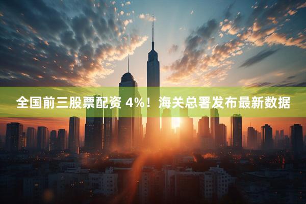 全国前三股票配资 4%！海关总署发布最新数据