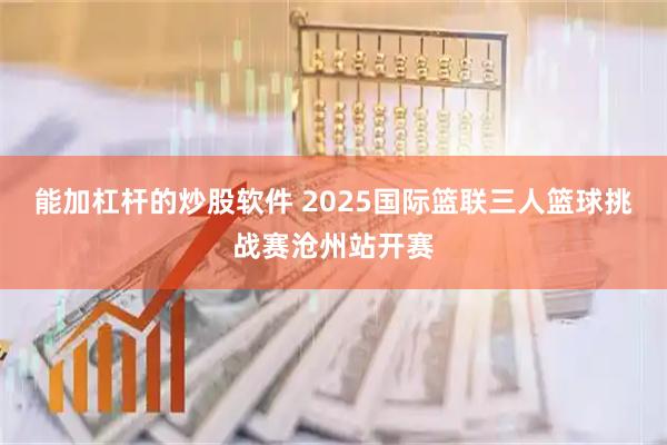 能加杠杆的炒股软件 2025国际篮联三人篮球挑战赛沧州站开赛