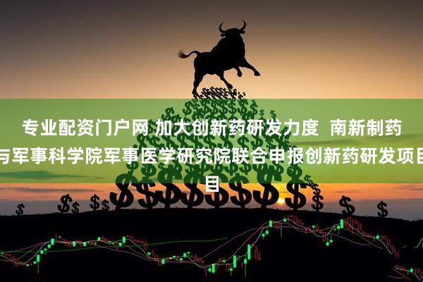 专业配资门户网 加大创新药研发力度  南新制药与军事科学院军事医学研究院联合申报创新药研发项目