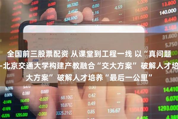 全国前三股票配资 从课堂到工程一线 以“真问题”炼“真功夫”——北京交通大学构建产教融合“交大方案” 破解人才培养“最后一公里”