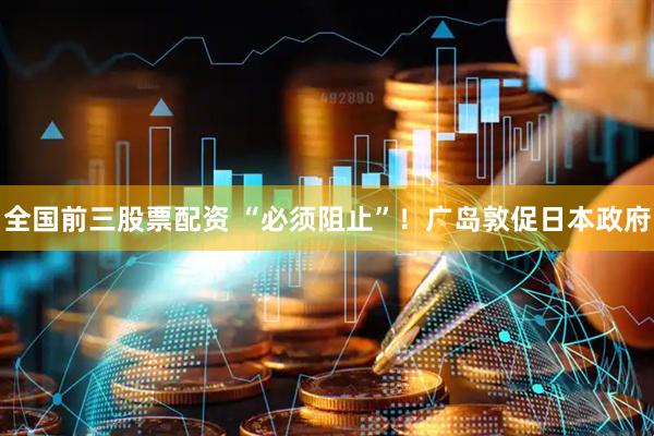 全国前三股票配资 “必须阻止”！广岛敦促日本政府