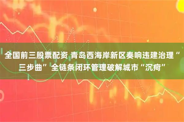 全国前三股票配资 青岛西海岸新区奏响违建治理“三步曲” 全链条闭环管理破解城市“沉疴”