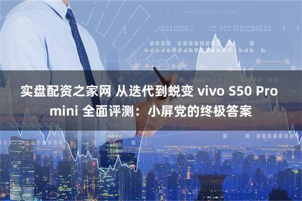 实盘配资之家网 从迭代到蜕变 vivo S50 Pro mini 全面评测：小屏党的终极答案