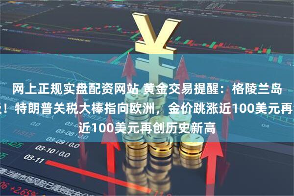 网上正规实盘配资网站 黄金交易提醒：格陵兰岛争夺战升级！特朗普关税大棒指向欧洲，金价跳涨近100美元再创历史新高