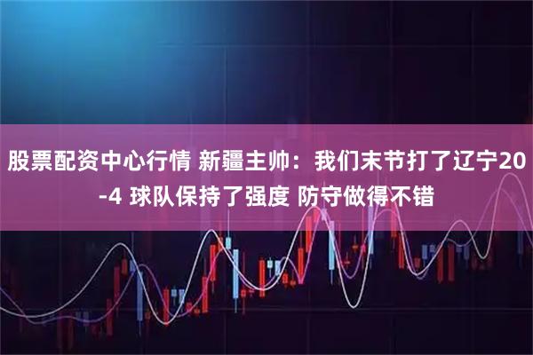 股票配资中心行情 新疆主帅：我们末节打了辽宁20-4 球队保持了强度 防守做得不错