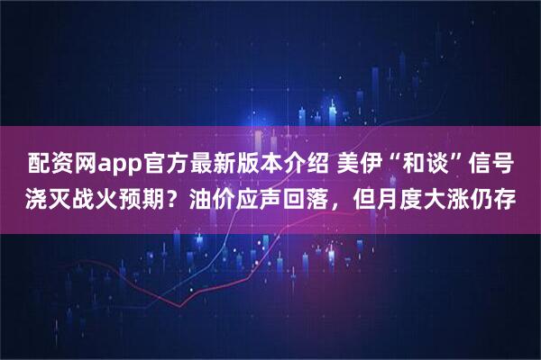 配资网app官方最新版本介绍 美伊“和谈”信号浇灭战火预期？油价应声回落，但月度大涨仍存