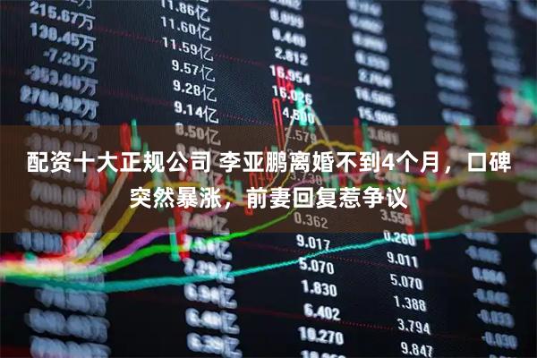 配资十大正规公司 李亚鹏离婚不到4个月，口碑突然暴涨，前妻回复惹争议