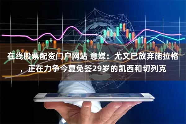 在线股票配资门户网站 意媒：尤文已放弃施拉格，正在力争今夏免签29岁的凯西和切列克