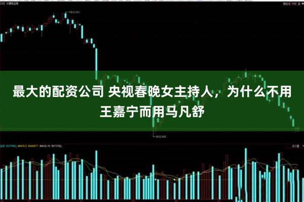最大的配资公司 央视春晚女主持人，为什么不用王嘉宁而用马凡舒