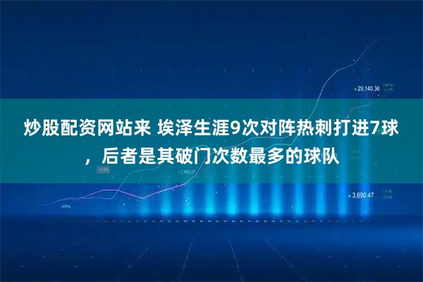 炒股配资网站来 埃泽生涯9次对阵热刺打进7球，后者是其破门次数最多的球队
