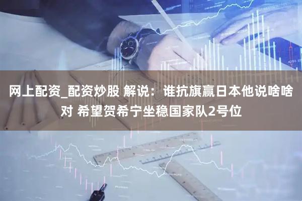 网上配资_配资炒股 解说：谁抗旗赢日本他说啥啥对 希望贺希宁坐稳国家队2号位