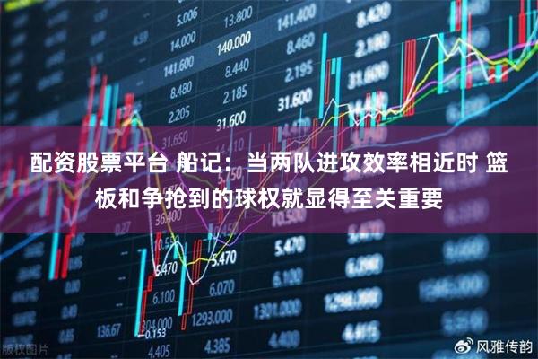 配资股票平台 船记：当两队进攻效率相近时 篮板和争抢到的球权就显得至关重要