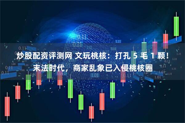 炒股配资评测网 文玩桃核：打孔 5 毛 1 颗！末法时代，商家乱象已入侵桃核圈