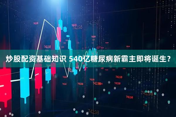 炒股配资基础知识 540亿糖尿病新霸主即将诞生？