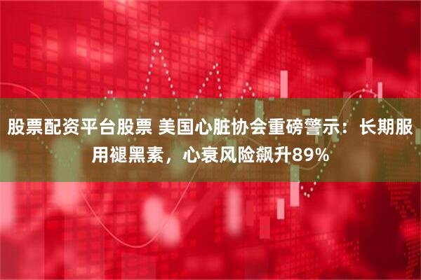 股票配资平台股票 美国心脏协会重磅警示：长期服用褪黑素，心衰风险飙升89%