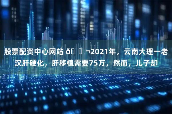 股票配资中心网站 🌬2021年，云南大理一老汉肝硬化，肝移植需要75万，然而，儿子却