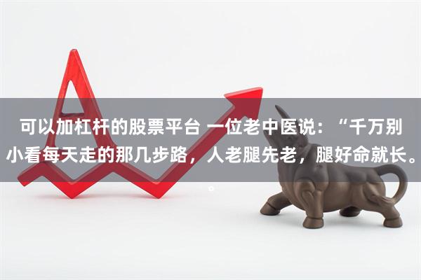 可以加杠杆的股票平台 一位老中医说：“千万别小看每天走的那几步路，人老腿先老，腿好命就长。