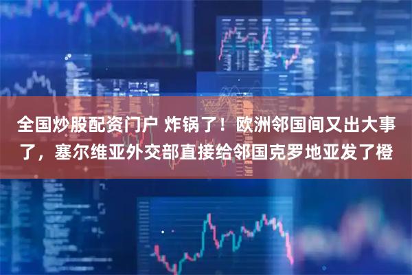 全国炒股配资门户 炸锅了！欧洲邻国间又出大事了，塞尔维亚外交部直接给邻国克罗地亚发了橙