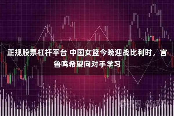正规股票杠杆平台 中国女篮今晚迎战比利时，宫鲁鸣希望向对手学习