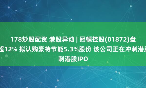 178炒股配资 港股异动 | 冠轈控股(01872)盘中涨超12% 拟认购豪特节能5.3%股份 该公司正在冲刺港股IPO