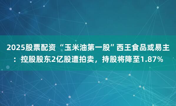 2025股票配资 “玉米油第一股”西王食品或易主：控股股东2亿股遭拍卖，持股将降至1.87%