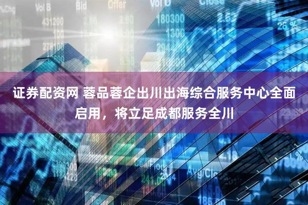 证券配资网 蓉品蓉企出川出海综合服务中心全面启用，将立足成都服务全川