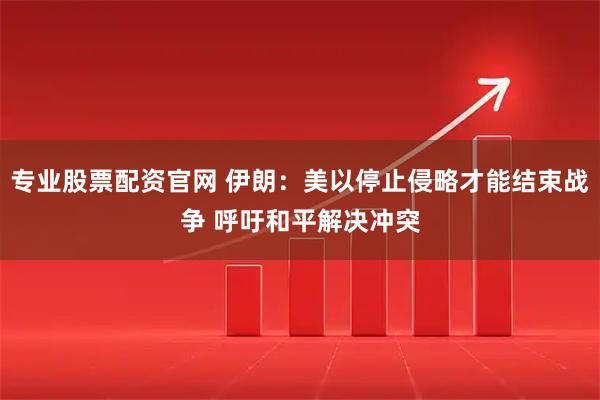 专业股票配资官网 伊朗：美以停止侵略才能结束战争 呼吁和平解决冲突