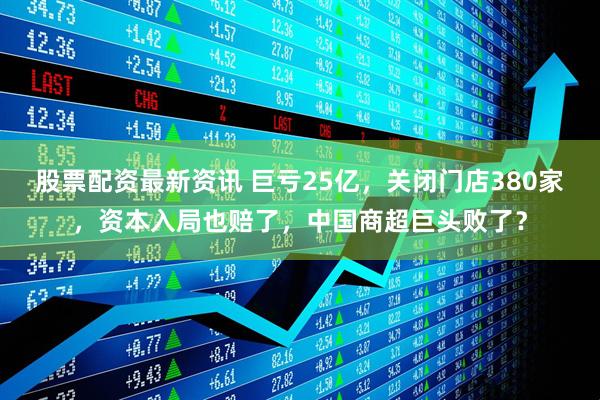 股票配资最新资讯 巨亏25亿，关闭门店380家，资本入局也赔了，中国商超巨头败了？