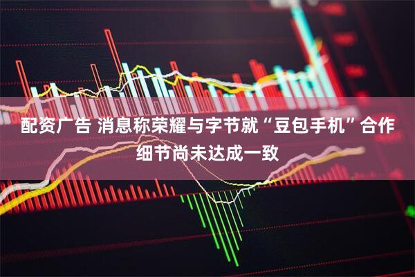 配资广告 消息称荣耀与字节就“豆包手机”合作细节尚未达成一致