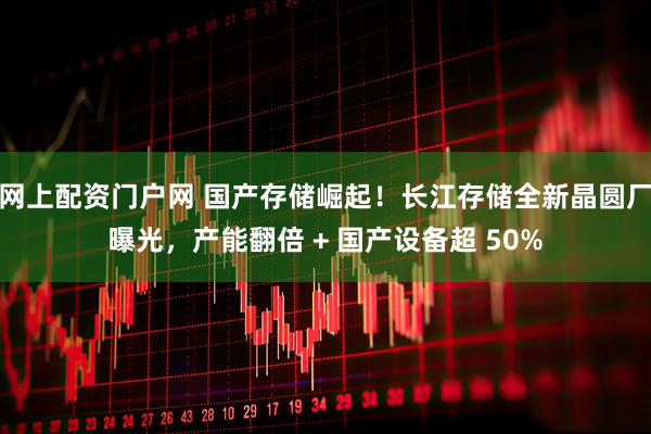网上配资门户网 国产存储崛起！长江存储全新晶圆厂曝光，产能翻倍 + 国产设备超 50%