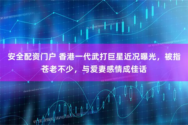 安全配资门户 香港一代武打巨星近况曝光，被指苍老不少，与爱妻感情成佳话