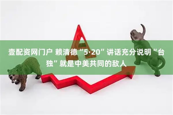 壹配资网门户 赖清德“5·20”讲话充分说明“台独”就是中美共同的敌人
