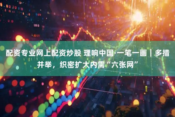 配资专业网上配资炒股 理响中国·一笔一画｜多措并举，织密扩大内需“六张网”