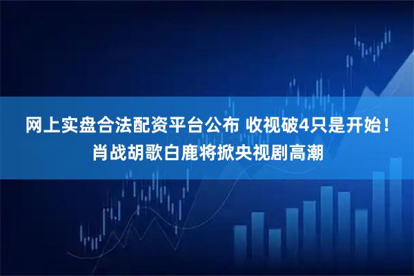 网上实盘合法配资平台公布 收视破4只是开始！肖战胡歌白鹿将掀央视剧高潮